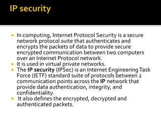  In computing, Internet Protocol Security is a secure
network protocol suite that authenticates and
encrypts the packets of data to provide secure
encrypted communication between two computers
over an Internet Protocol network.
 It is used in virtual private networks.
 The IP security (IPSec) is an Internet EngineeringTask
Force (IETF) standard suite of protocols between 2
communication points across the IP network that
provide data authentication, integrity, and
confidentiality.
 It also defines the encrypted, decrypted and
authenticated packets.
 