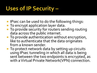  IPsec can be used to do the following things:
 To encrypt application layer data.
 To provide security for routers sending routing
data across the public internet.
 To provide authentication without encryption,
like to authenticate that the data originates
from a known sender.
 To protect network data by setting up circuits
using IPsec tunneling in which all data is being
sent between the two endpoints is encrypted, as
with aVirtual Private Network(VPN) connection.
 