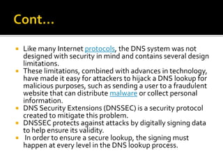  Like many Internet protocols, the DNS system was not
designed with security in mind and contains several design
limitations.
 These limitations, combined with advances in technology,
have made it easy for attackers to hijack a DNS lookup for
malicious purposes, such as sending a user to a fraudulent
website that can distribute malware or collect personal
information.
 DNS Security Extensions (DNSSEC) is a security protocol
created to mitigate this problem.
 DNSSEC protects against attacks by digitally signing data
to help ensure its validity.
 In order to ensure a secure lookup, the signing must
happen at every level in the DNS lookup process.
 