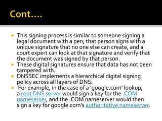  This signing process is similar to someone signing a
legal document with a pen; that person signs with a
unique signature that no one else can create, and a
court expert can look at that signature and verify that
the document was signed by that person.
 These digital signatures ensure that data has not been
tampered with.
 DNSSEC implements a hierarchical digital signing
policy across all layers of DNS.
 For example, in the case of a ‘google.com’ lookup,
a root DNS server would sign a key for the .COM
nameserver, and the .COM nameserver would then
sign a key for google.com’s authoritative nameserver.
 