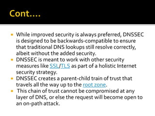  While improved security is always preferred, DNSSEC
is designed to be backwards-compatible to ensure
that traditional DNS lookups still resolve correctly,
albeit without the added security.
 DNSSEC is meant to work with other security
measures like SSL/TLS as part of a holistic Internet
security strategy.
 DNSSEC creates a parent-child train of trust that
travels all the way up to the root zone.
 This chain of trust cannot be compromised at any
layer of DNS, or else the request will become open to
an on-path attack.
 