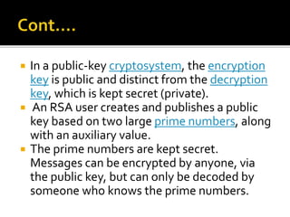  In a public-key cryptosystem, the encryption
key is public and distinct from the decryption
key, which is kept secret (private).
 An RSA user creates and publishes a public
key based on two large prime numbers, along
with an auxiliary value.
 The prime numbers are kept secret.
Messages can be encrypted by anyone, via
the public key, but can only be decoded by
someone who knows the prime numbers.
 