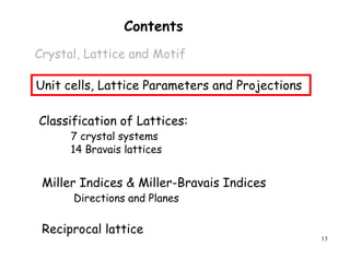 13
Contents
Crystal, Lattice and Motif
Unit cells, Lattice Parameters and Projections
Miller Indices & Miller-Bravais Indices
Directions and Planes
Classification of Lattices:
7 crystal systems
14 Bravais lattices
Reciprocal lattice
 