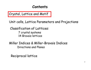 2
Contents
Crystal, Lattice and Motif
Unit cells, Lattice Parameters and Projections
Miller Indices & Miller-Bravais Indices
Directions and Planes
Classification of Lattices:
7 crystal systems
14 Bravais lattices
Reciprocal lattice
 