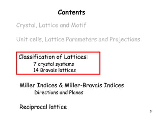 21
Contents
Crystal, Lattice and Motif
Unit cells, Lattice Parameters and Projections
Miller Indices & Miller-Bravais Indices
Directions and Planes
Classification of Lattices:
7 crystal systems
14 Bravais lattices
Reciprocal lattice
 
