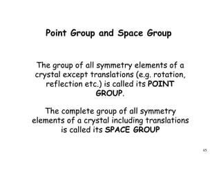 45
The group of all symmetry elements of a
crystal except translations (e.g. rotation,
reflection etc.) is called its POINT
GROUP.
The complete group of all symmetry
elements of a crystal including translations
is called its SPACE GROUP
Point Group and Space Group
 