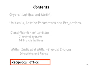 75
Contents
Crystal, Lattice and Motif
Unit cells, Lattice Parameters and Projections
Miller Indices & Miller-Bravais Indices
Directions and Planes
Classification of Lattices:
7 crystal systems
14 Bravais lattices
Reciprocal lattice
 