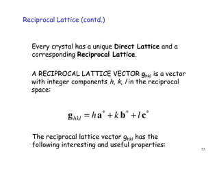 77
Every crystal has a unique Direct Lattice and a
corresponding Reciprocal Lattice.
The reciprocal lattice vector ghkl has the
following interesting and useful properties:
A RECIPROCAL LATTICE VECTOR ghkl is a vector
with integer components h, k, l in the reciprocal
space:
∗∗∗
++= cbag lkhhkl
Reciprocal Lattice (contd.)
 