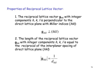 78
hkl
hkl
d
1
=g
1. The reciprocal lattice vector ghkl with integer
components h, k, l is perpendicular to the
direct lattice plane with Miller indices (hkl):
)(hklhkl ⊥g
Properties of Reciprocal Lattice Vector:
2. The length of the reciprocal lattice vector
ghkl with integer components h, k, l is equal to
the reciprocal of the interplanar spacing of
direct lattice plane (hkl):
 