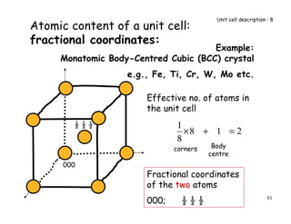 81
Example:
Monatomic Body-Centred Cubic (BCC) crystal
e.g., Fe, Ti, Cr, W, Mo etc.
Atomic content of a unit cell:
fractional coordinates:
Fractional coordinates
of the two atoms
000; ½ ½ ½
Unit cell description : 8
Effective no. of atoms in
the unit cell
218
8
1
=+×
corners Body
centre
000
½ ½ ½
 