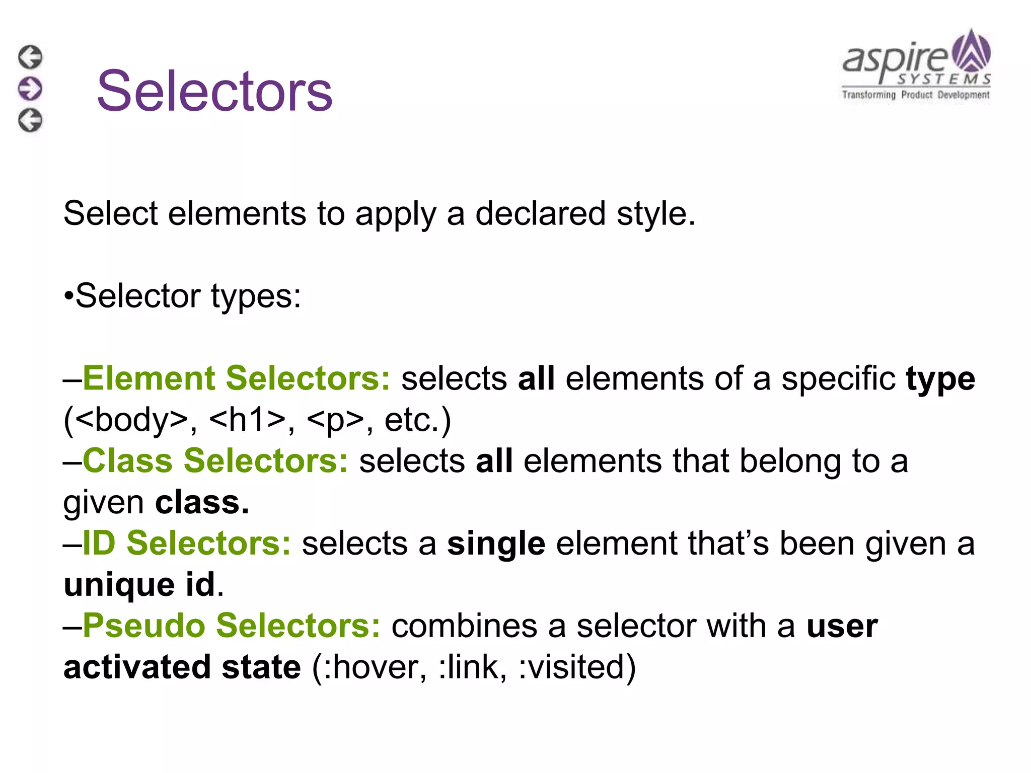 Selectors Select elements to apply a declared style. • Selector types: – Element Selectors:  selects  all  elements of a specific  type  (<body>, <h1>, <p>, etc.) – Class Selectors:  selects  all  elements that belong to a given  class. – ID Selectors:  selects a  single  element that’s been given a  unique id . – Pseudo Selectors:  combines a selector with a  user activated state  (:hover, :link, :visited) 