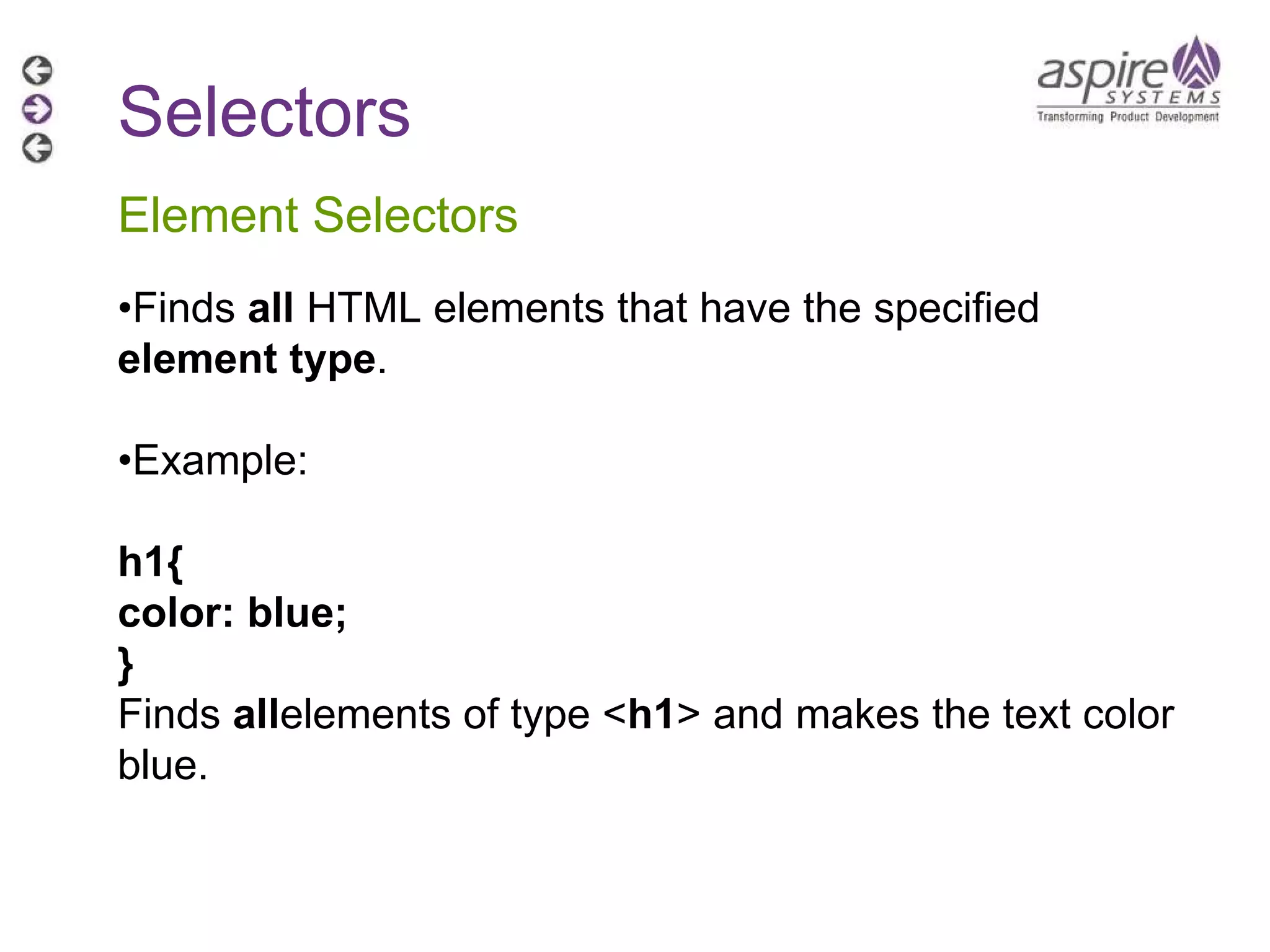 Selectors Element Selectors • Finds  all  HTML elements that have the specified  element type . • Example: h1{ color: blue; } Finds  all elements of type < h1 > and makes the text color blue. 