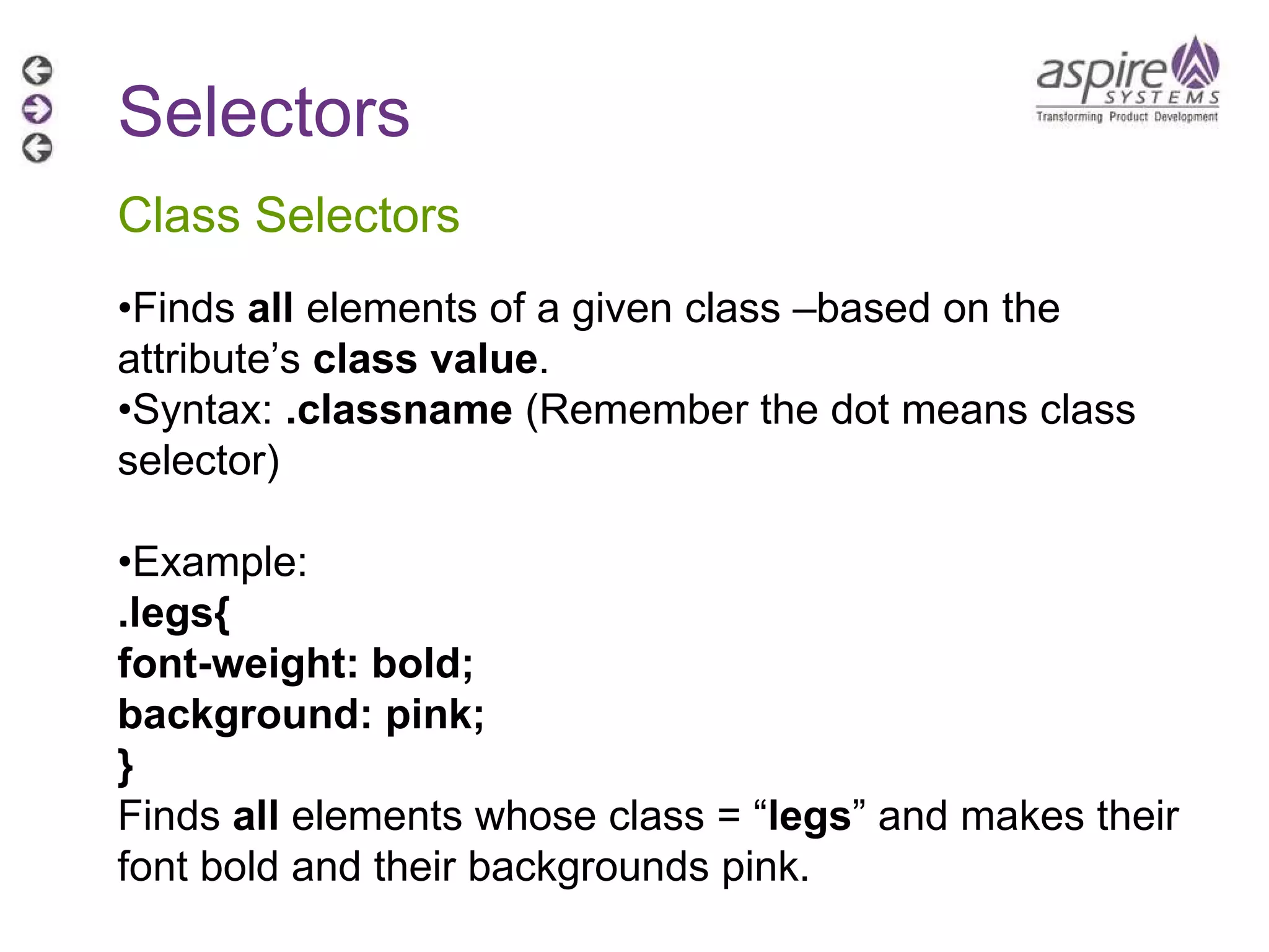 Selectors Class Selectors • Finds  all  elements of a given class –based on the attribute’s  class value . • Syntax:  .classname  (Remember the dot means class selector) • Example:  .legs{ font-weight: bold; background: pink; } Finds  all  elements whose class = “ legs ” and makes their font bold and their backgrounds pink. 