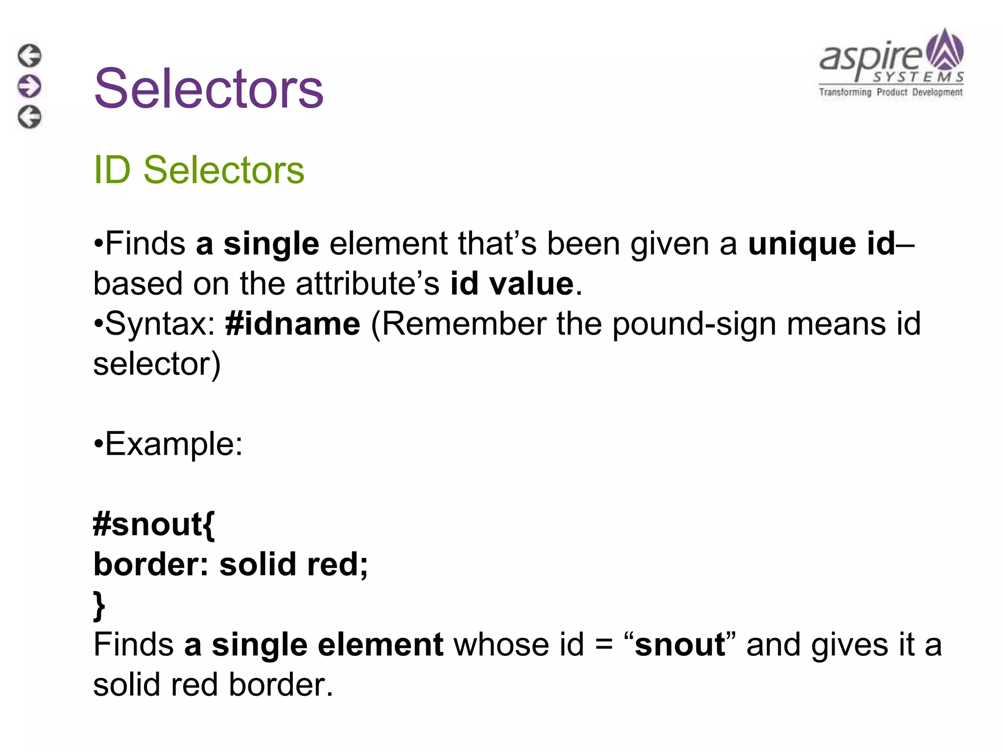 Selectors ID Selectors • Finds  a single  element that’s been given a  unique id –based on the attribute’s  id value . • Syntax:  #idname  (Remember the pound-sign means id selector) • Example:  #snout{ border: solid red; } Finds  a single element  whose id = “ snout ” and gives it a solid red border. 