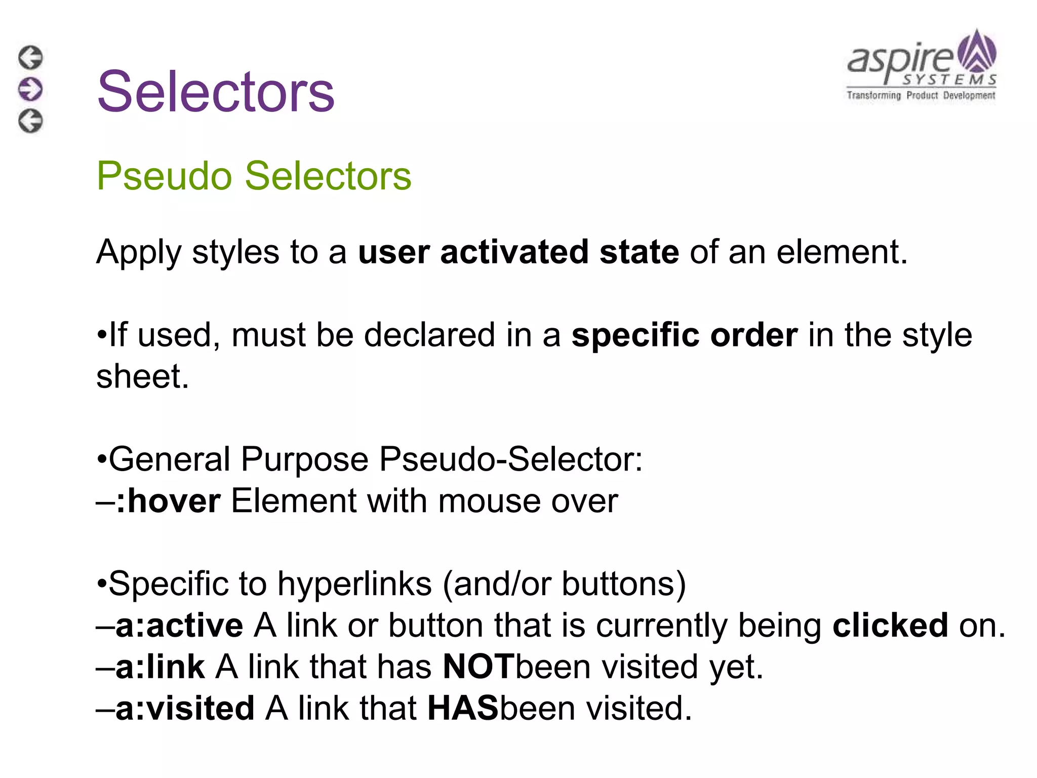 Selectors Pseudo Selectors Apply styles to a  user activated state  of an element. • If used, must be declared in a  specific order  in the style sheet. • General Purpose Pseudo-Selector: – :hover  Element with mouse over • Specific to hyperlinks (and/or buttons) – a:active  A link or button that is currently being  clicked  on. – a:link  A link that has  NOT been visited yet. – a:visited  A link that  HAS been visited. 