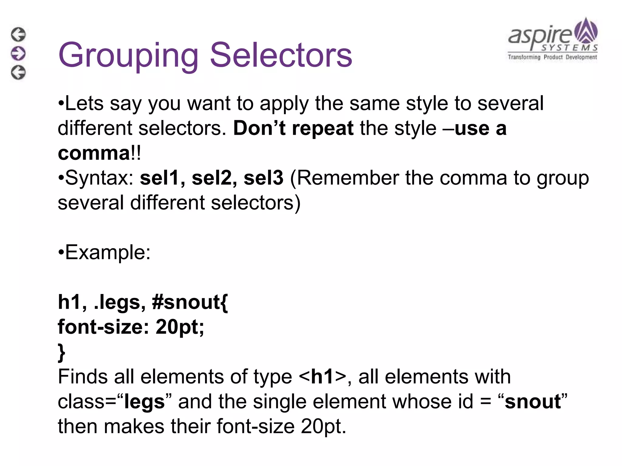 Grouping Selectors • Lets say you want to apply the same style to several different selectors.  Don’t repeat  the style – use a comma !! • Syntax:  sel1, sel2, sel3  (Remember the comma to group several different selectors) • Example:  h1, .legs, #snout{ font-size: 20pt; } Finds all elements of type < h1 >, all elements with class=“ legs ” and the single element whose id = “ snout ” then makes their font-size 20pt. 