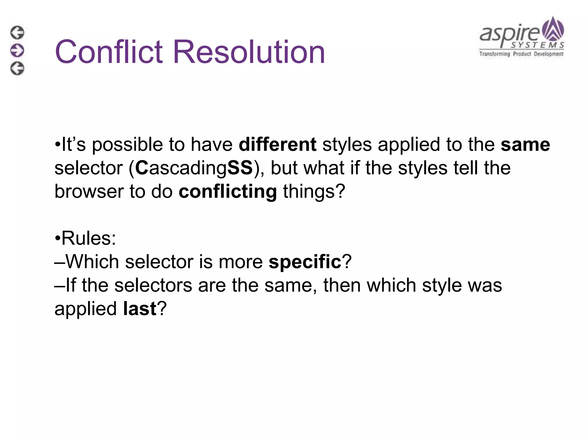 Conflict Resolution • It’s possible to have  different  styles applied to the  same  selector ( C ascading SS ), but what if the styles tell the browser to do  conflicting  things? • Rules: – Which selector is more  specific ? – If the selectors are the same, then which style was applied  last ? 