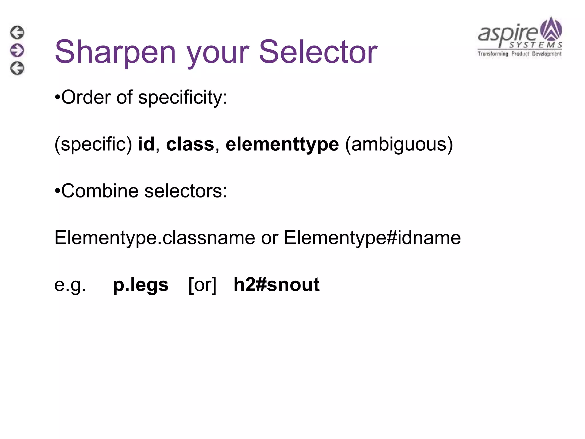 Sharpen your Selector • Order of specificity:  (specific)  id ,  class ,  elementtype  (ambiguous) • Combine selectors: Elementype.classname or Elementype#idname e.g. p.legs   [ or]  h2#snout 