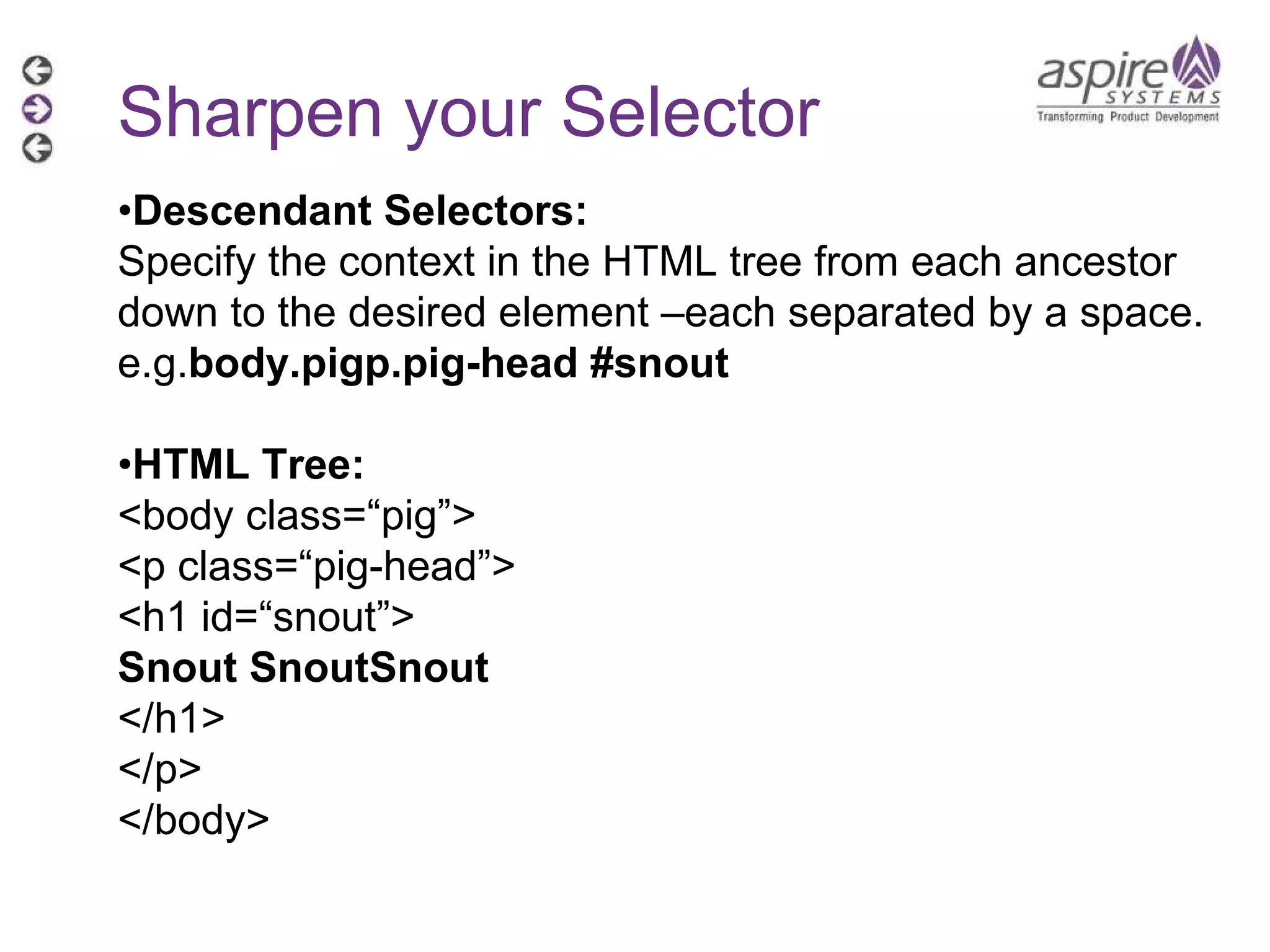 Sharpen your Selector • Descendant Selectors: Specify the context in the HTML tree from each ancestor down to the desired element –each separated by a space. e.g. body.pigp.pig-head #snout • HTML Tree: <body class=“pig”> <p class=“pig-head”> <h1 id=“snout”> Snout SnoutSnout </h1> </p> </body> 