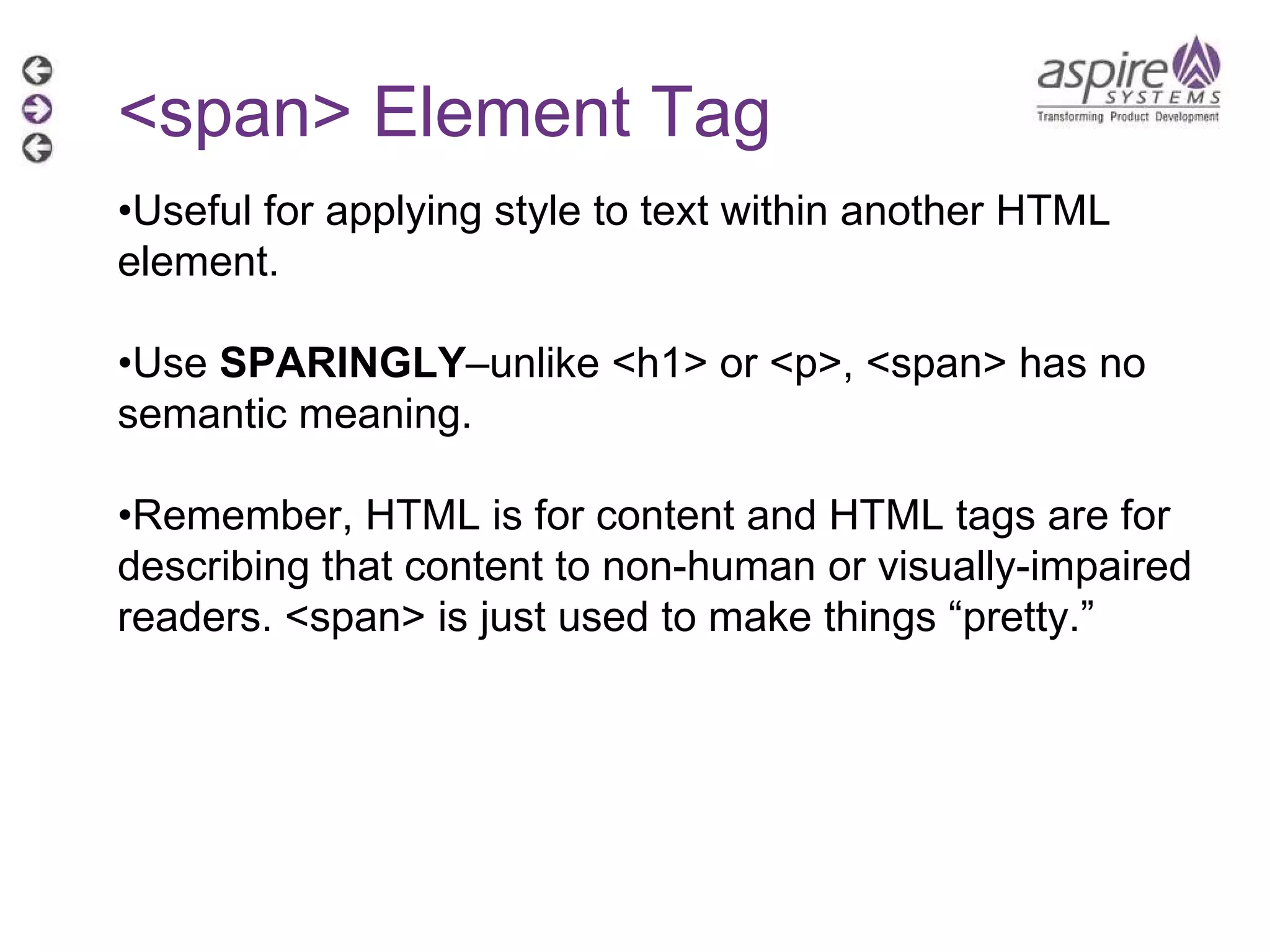 <span> Element Tag • Useful for applying style to text within another HTML element. • Use  SPARINGLY –unlike <h1> or <p>, <span> has no semantic meaning. • Remember, HTML is for content and HTML tags are for describing that content to non-human or visually-impaired readers. <span> is just used to make things “pretty.” 