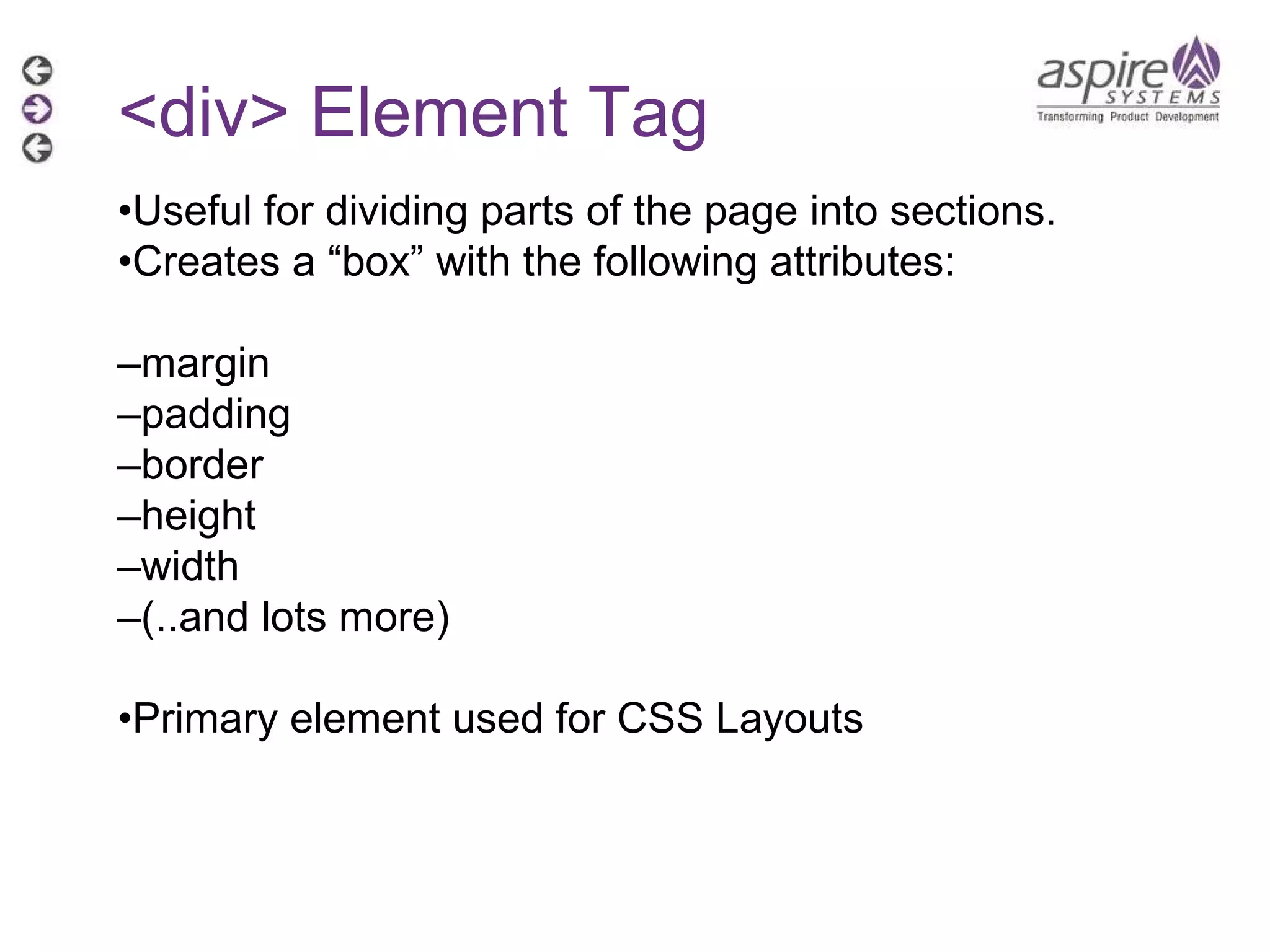 <div> Element Tag • Useful for dividing parts of the page into sections. • Creates a “box” with the following attributes: – margin – padding – border – height – width – (..and lots more) • Primary element used for CSS Layouts  