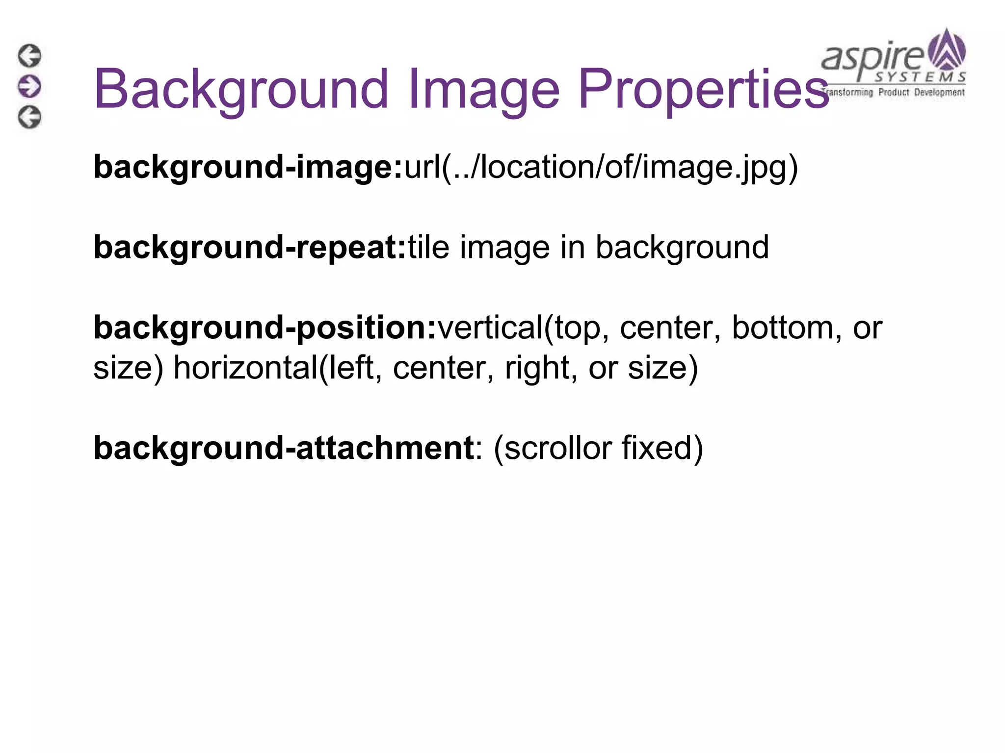 Background Image Properties background-image: url(../location/of/image.jpg) background-repeat: tile image in background background-position: vertical(top, center, bottom, or size) horizontal(left, center, right, or size) background-attachment : (scrollor fixed) 