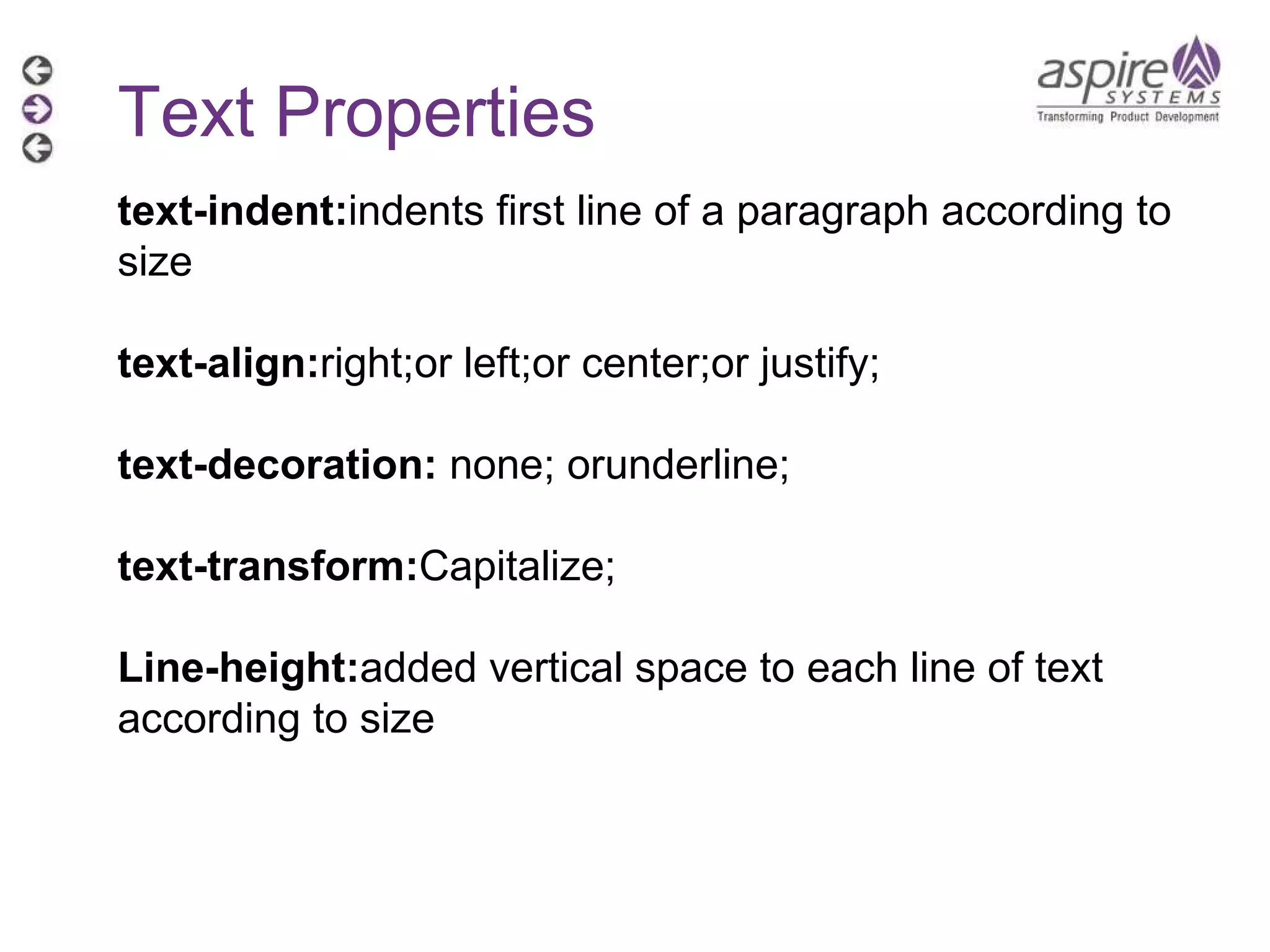 Text Properties text-indent: indents first line of a paragraph according to size text-align: right;or left;or center;or justify; text-decoration:  none; orunderline; text-transform: Capitalize; Line-height: added vertical space to each line of text according to size 