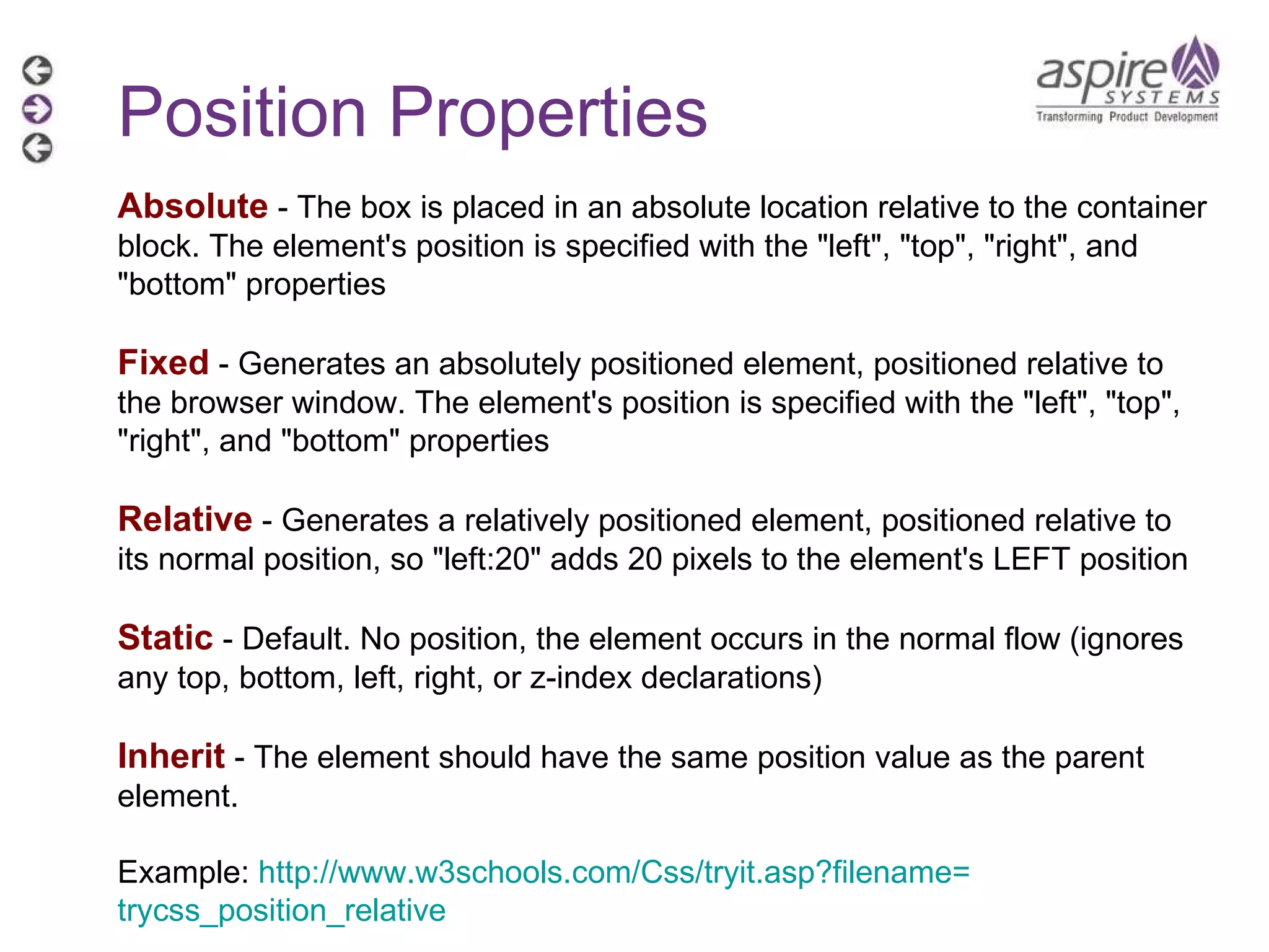 Position Properties Absolute  - The box is placed in an absolute location relative to the container block. The element's position is specified with the &quot;left&quot;, &quot;top&quot;, &quot;right&quot;, and &quot;bottom&quot; properties Fixed  - Generates an absolutely positioned element, positioned relative to the browser window. The element's position is specified with the &quot;left&quot;, &quot;top&quot;, &quot;right&quot;, and &quot;bottom&quot; properties Relative  - Generates a relatively positioned element, positioned relative to its normal position, so &quot;left:20&quot; adds 20 pixels to the element's LEFT position Static  - Default. No position, the element occurs in the normal flow (ignores any top, bottom, left, right, or z-index declarations) Inherit  - The element should have the same position value as the parent element. Example:  http://www.w3schools.com/Css/tryit.asp?filename= trycss_position_relative   