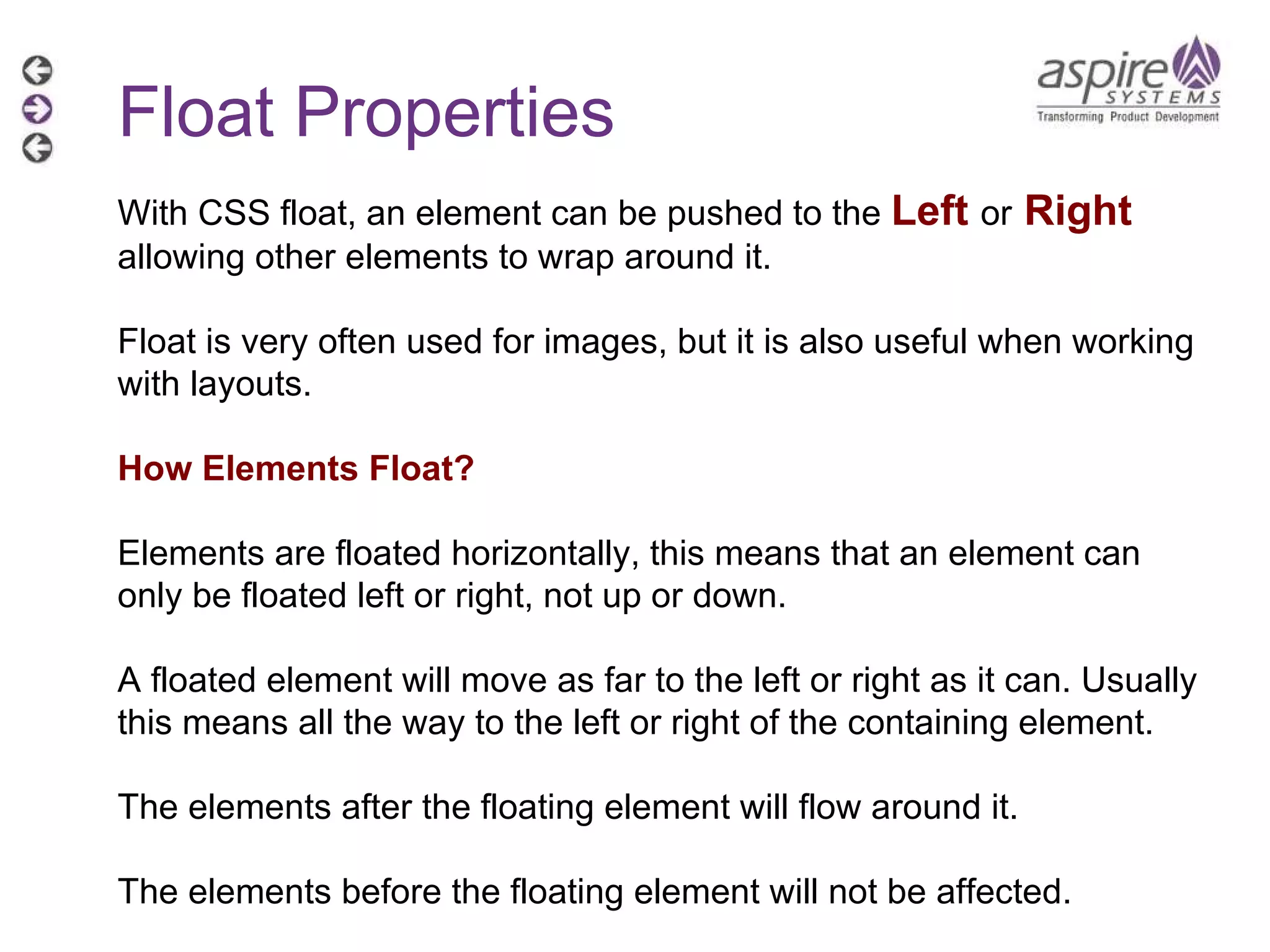 Float Properties With CSS float, an element can be pushed to the  Left   or   Right   allowing other elements to wrap around it. Float is very often used for images, but it is also useful when working with layouts. How Elements Float? Elements are floated horizontally, this means that an element can only be floated left or right, not up or down. A floated element will move as far to the left or right as it can. Usually this means all the way to the left or right of the containing element. The elements after the floating element will flow around it. The elements before the floating element will not be affected. 
