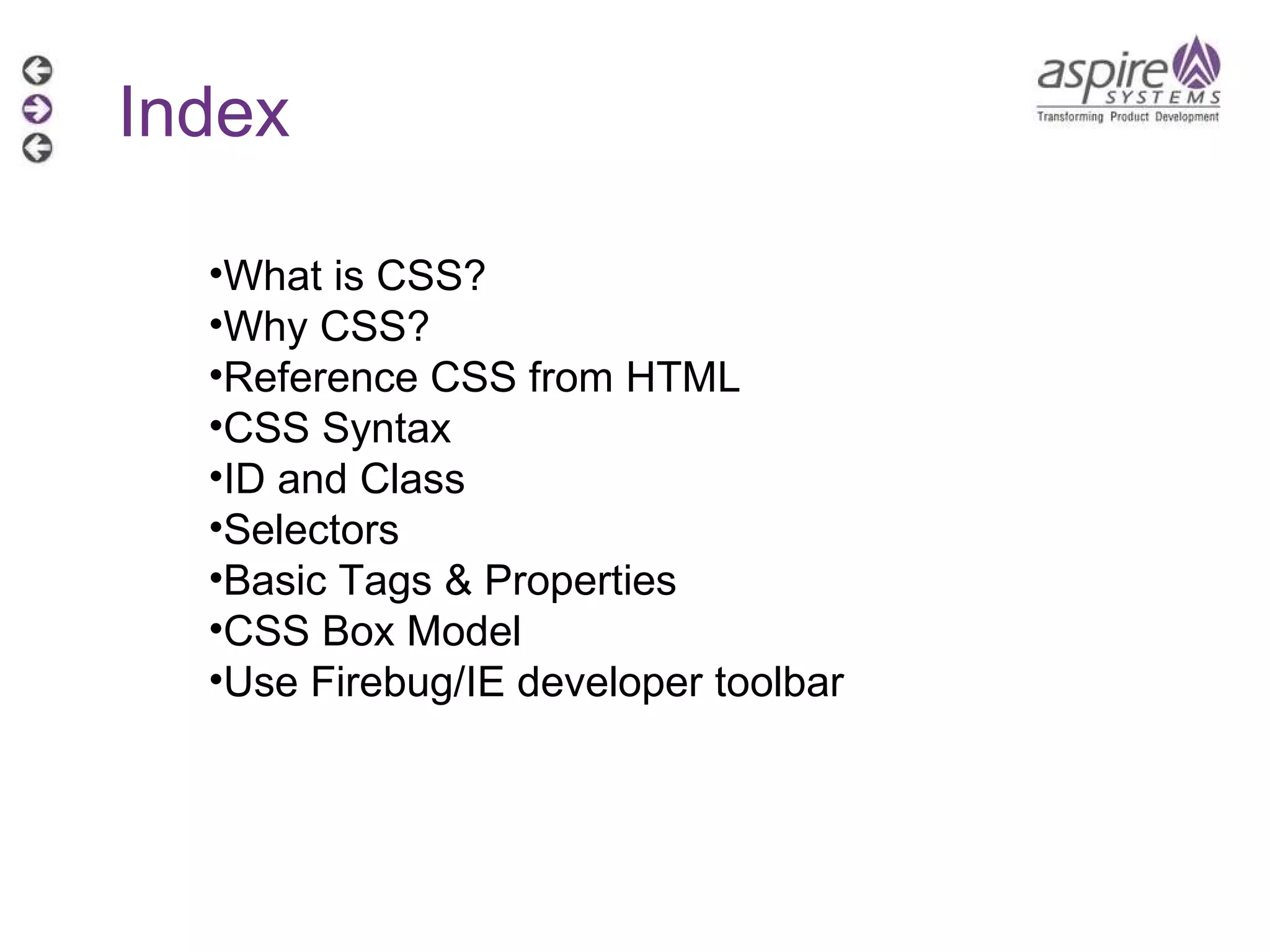 What is CSS? Why CSS?  Reference CSS from HTML  CSS Syntax ID and Class  Selectors Basic Tags & Properties  CSS Box Model Use Firebug/IE developer toolbar Index 