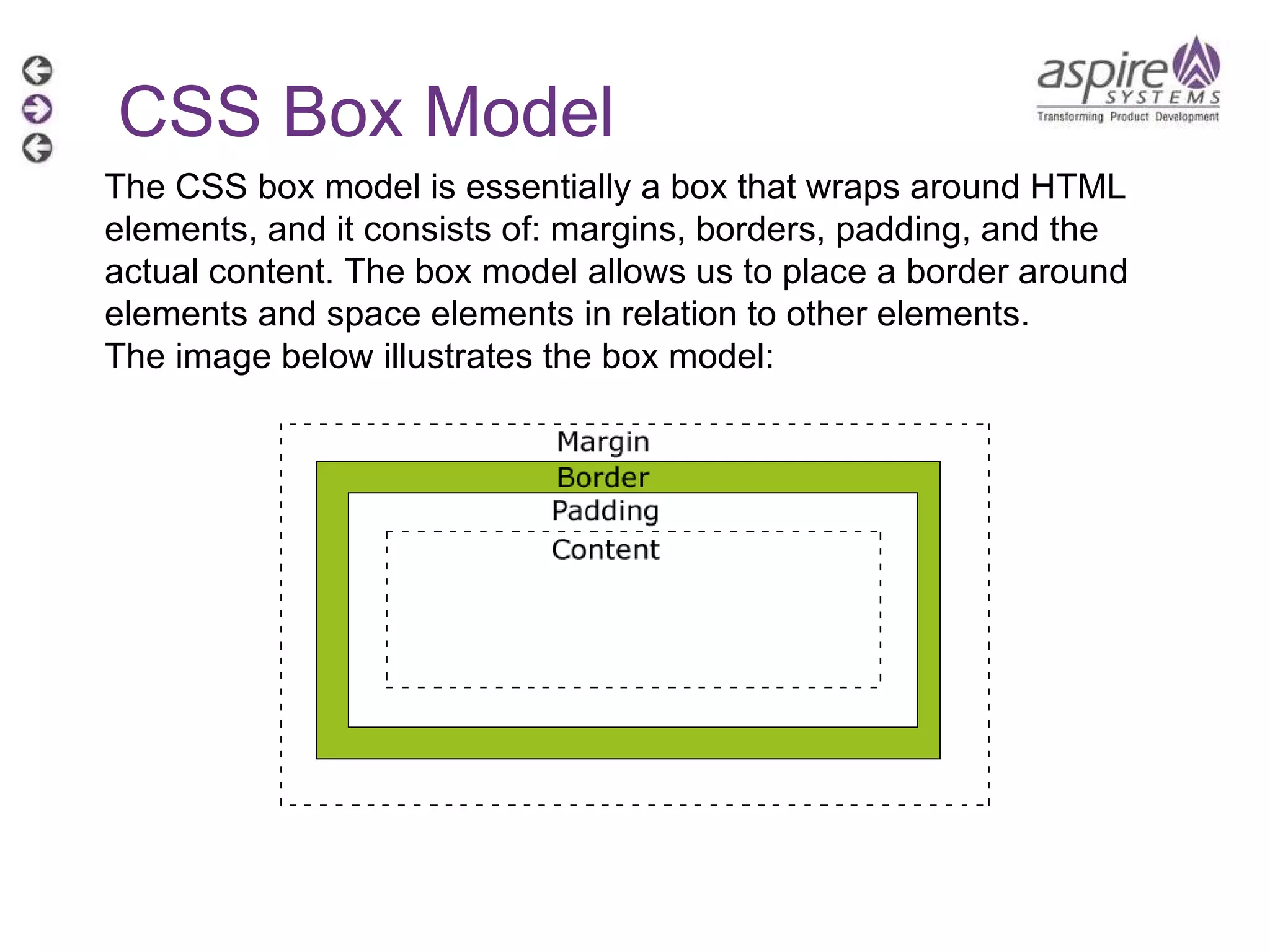 CSS Box Model The CSS box model is essentially a box that wraps around HTML elements, and it consists of: margins, borders, padding, and the actual content. The box model allows us to place a border around elements and space elements in relation to other elements. The image below illustrates the box model: 