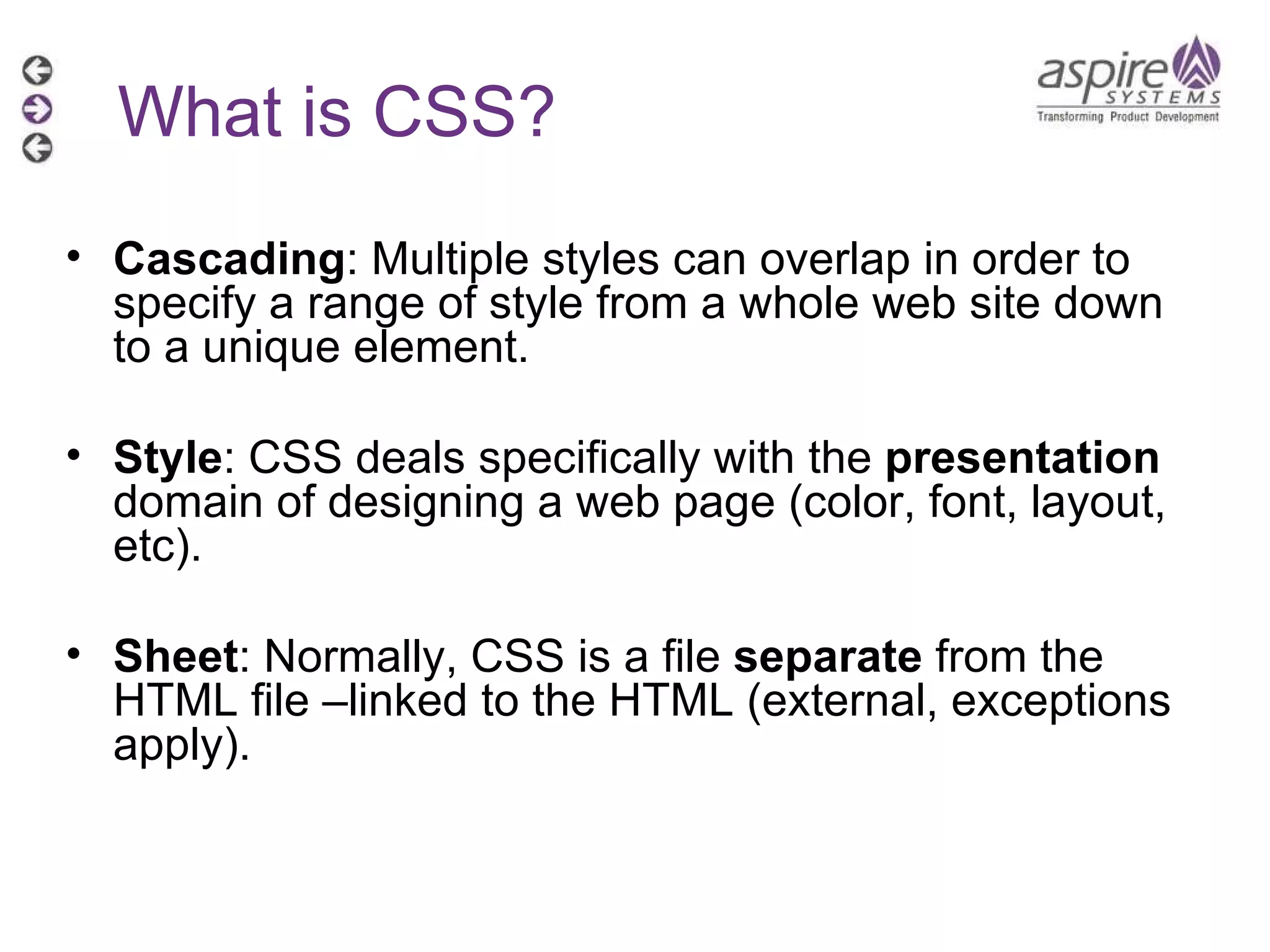 What is CSS? Cascading : Multiple styles can overlap in order to specify a range of style from a whole web site down to a unique element.  Style : CSS deals specifically with the  presentation  domain of designing a web page (color, font, layout, etc). Sheet : Normally, CSS is a file  separate  from the HTML file –linked to the HTML (external, exceptions apply). 