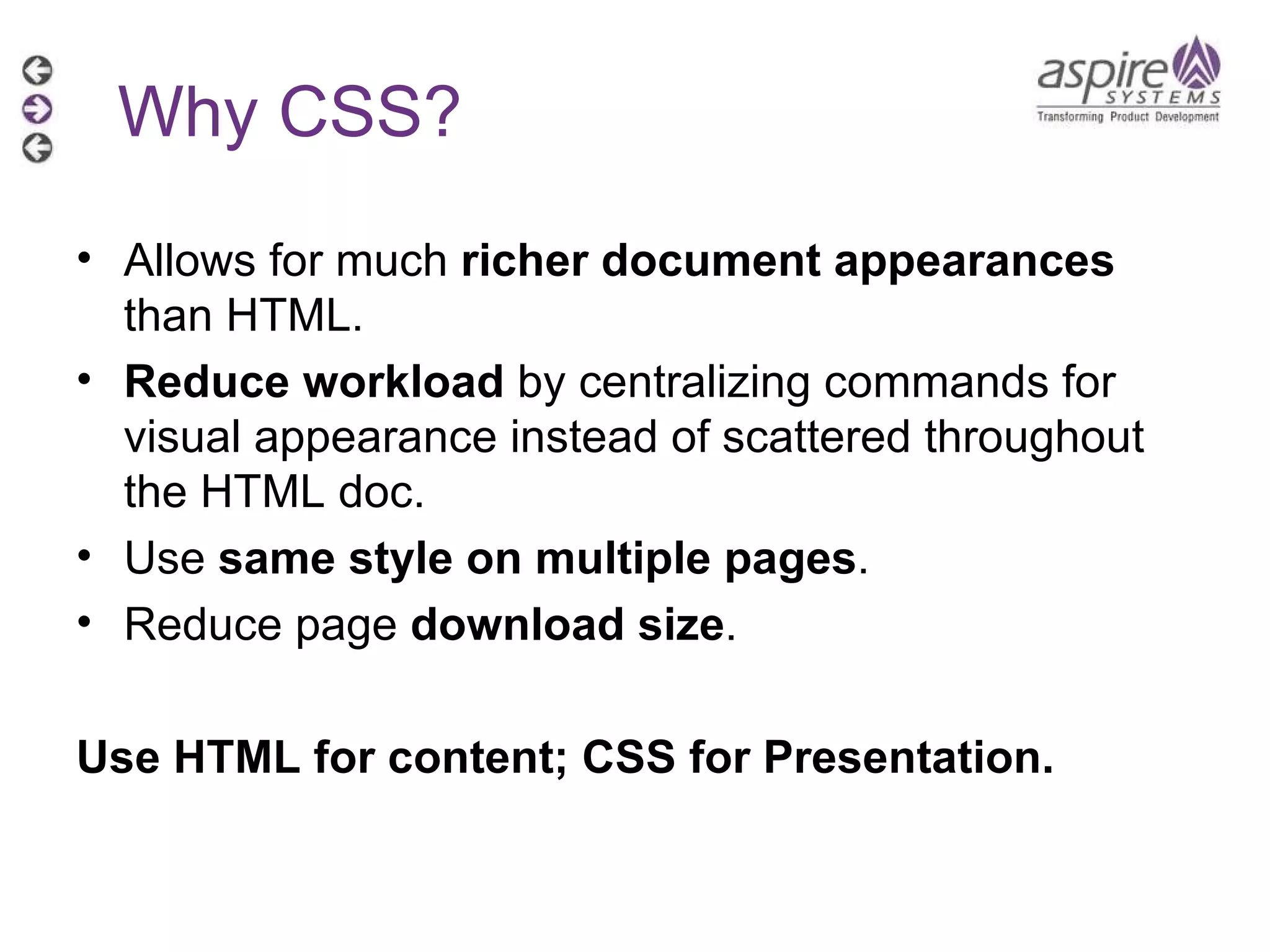 Allows for much  richer document appearances  than HTML. Reduce workload  by centralizing commands for visual appearance instead of scattered throughout the HTML doc. Use  same style on multiple pages . Reduce page  download size . Use HTML for content; CSS for Presentation. Why CSS? 