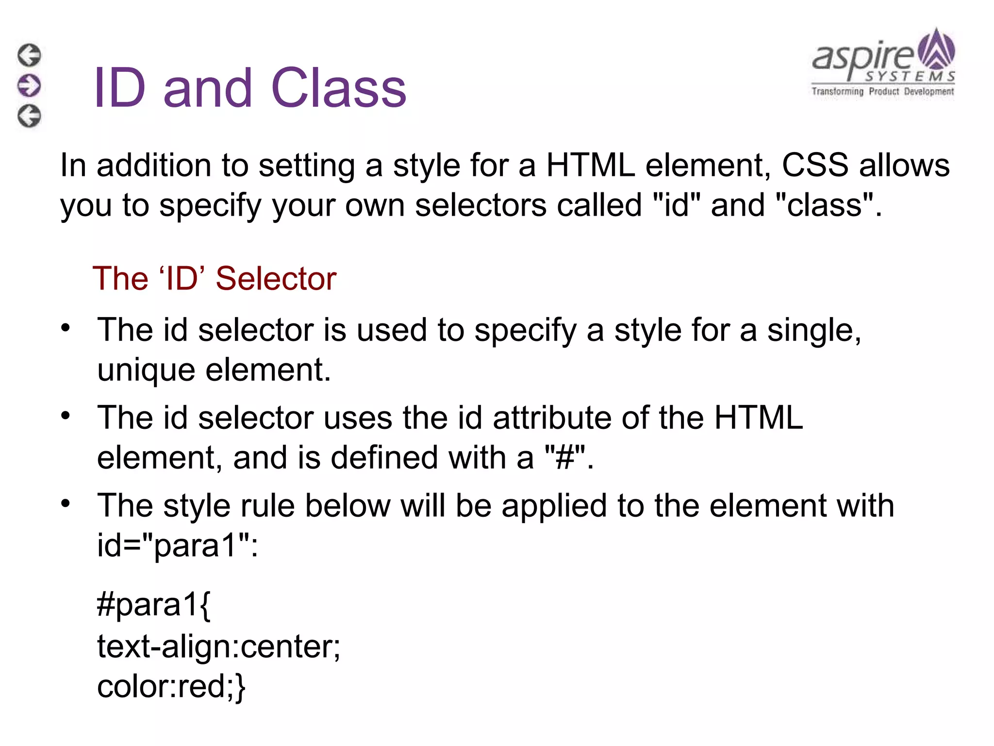 The id selector is used to specify a style for a single, unique element. The id selector uses the id attribute of the HTML element, and is defined with a &quot;#&quot;. The style rule below will be applied to the element with id=&quot;para1&quot;: #para1{ text-align:center; color:red;}  ID and Class The ‘ID’ Selector In addition to setting a style for a HTML element, CSS allows you to specify your own selectors called &quot;id&quot; and &quot;class&quot;. 
