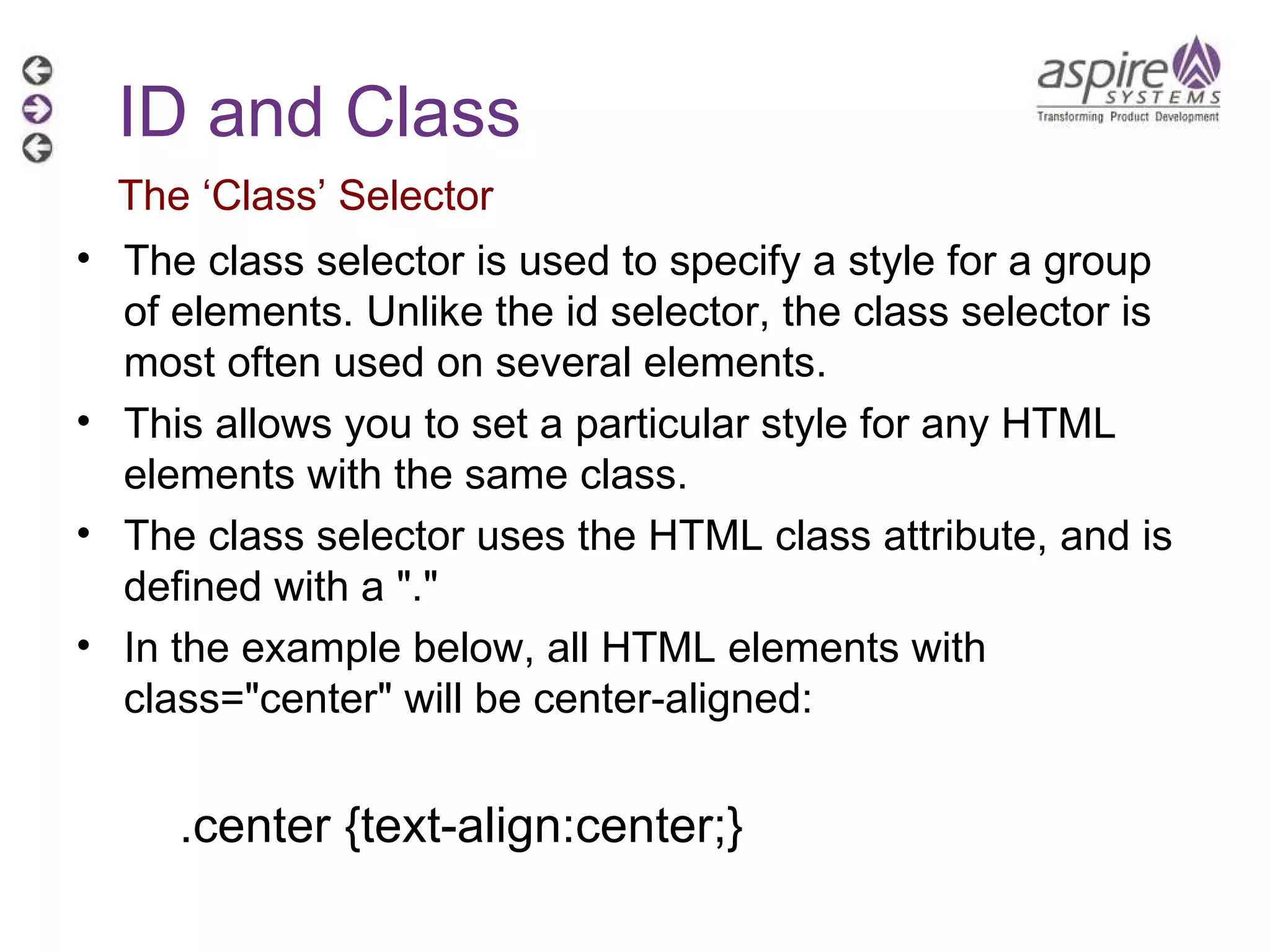 The class selector is used to specify a style for a group of elements. Unlike the id selector, the class selector is most often used on several elements. This allows you to set a particular style for any HTML elements with the same class. The class selector uses the HTML class attribute, and is defined with a &quot;.&quot; In the example below, all HTML elements with class=&quot;center&quot; will be center-aligned: .center {text-align:center;} ID and Class The ‘Class’ Selector 