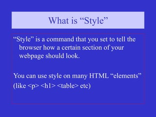 What is “Style”?
What is “Style”
“Style” is a command that you set to tell the
browser how a certain section of your
webpage should look.
You can use style on many HTML “elements”
(like <p> <h1> <table> etc)
 