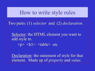 How to write style rules (1)
How to write style rules
Two parts: (1) selector and (2) declaration.
Selector: the HTML element you want to
add style to.
<p> <h1> <table> etc
Declaration: the statement of style for that
element. Made up of property and value.
 