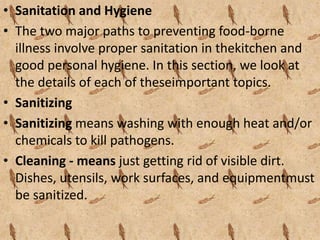 • Sanitation and Hygiene 
• The two major paths to preventing food-borne 
illness involve proper sanitation in thekitchen and 
good personal hygiene. In this section, we look at 
the details of each of theseimportant topics. 
• Sanitizing 
• Sanitizing means washing with enough heat and/or 
chemicals to kill pathogens. 
• Cleaning - means just getting rid of visible dirt. 
Dishes, utensils, work surfaces, and equipmentmust 
be sanitized. 
 