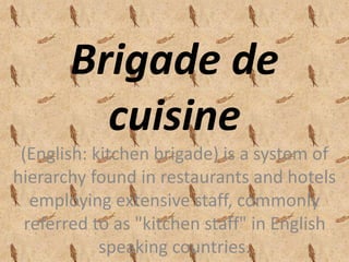 Brigade de 
cuisine 
(English: kitchen brigade) is a system of 
hierarchy found in restaurants and hotels 
employing extensive staff, commonly 
referred to as "kitchen staff" in English 
speaking countries. 
 