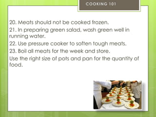 20. Meats should not be cooked frozen.
21. In preparing green salad, wash green well in
running water.
22. Use pressure cooker to soften tough meats.
23. Boil all meats for the week and store.
Use the right size of pots and pan for the quantity of
food.

 