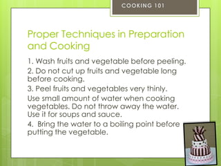 Proper Techniques in Preparation
and Cooking
1. Wash fruits and vegetable before peeling.
2. Do not cut up fruits and vegetable long
before cooking.
3. Peel fruits and vegetables very thinly.
Use small amount of water when cooking
vegetables. Do not throw away the water.
Use it for soups and sauce.
4. Bring the water to a boiling point before
putting the vegetable.

 