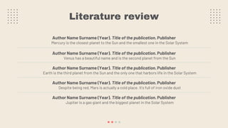 Literature review
Author Name Surname (Year). Title of the publication. Publisher
Mercury is the closest planet to the Sun and the smallest one in the Solar System
Author Name Surname (Year). Title of the publication. Publisher
Venus has a beautiful name and is the second planet from the Sun
Author Name Surname (Year). Title of the publication. Publisher
Earth is the third planet from the Sun and the only one that harbors life in the Solar System
Author Name Surname (Year). Title of the publication. Publisher
Despite being red, Mars is actually a cold place. It's full of iron oxide dust
Author Name Surname (Year). Title of the publication. Publisher
Jupiter is a gas giant and the biggest planet in the Solar System
 