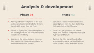 Analysis & development
● Venus has a beautiful name and is the
second planet from the Sun. It’s terribly
hot—even hotter than Mercury
● Saturn is a gas giant and has several
rings. This planet is composed mostly of
hydrogen and helium
● Earth is the third planet from the Sun
and the only one that harbors life in the
Solar System. This is where we all live
● Mercury is the closest planet to the Sun
and the smallest one in the Solar System—
it’s only a bit larger than our Moon
● Jupiter is a gas giant, the biggest planet in
the Solar System and the fourth-brightest
object in the night sky
● Neptune is the farthest planet from the
Sun. It's also the fourth-largest planet by
diameter in the Solar System
Phase 01 Phase 02
 