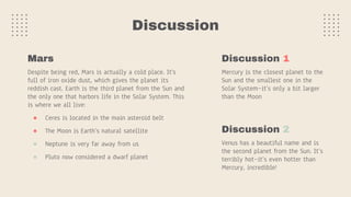 Discussion
Despite being red, Mars is actually a cold place. It's
full of iron oxide dust, which gives the planet its
reddish cast. Earth is the third planet from the Sun and
the only one that harbors life in the Solar System. This
is where we all live:
● Ceres is located in the main asteroid belt
● The Moon is Earth’s natural satellite
● Neptune is very far away from us
● Pluto now considered a dwarf planet
Mars Discussion 1
Mercury is the closest planet to the
Sun and the smallest one in the
Solar System—it’s only a bit larger
than the Moon
Discussion 2
Venus has a beautiful name and is
the second planet from the Sun. It’s
terribly hot—it’s even hotter than
Mercury, incredible!
 