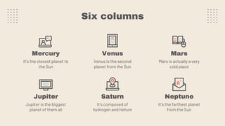 Six columns
Mercury
It’s the closest planet to
the Sun
Venus
Venus is the second
planet from the Sun
Jupiter
Jupiter is the biggest
planet of them all
Saturn
It’s composed of
hydrogen and helium
Mars
Mars is actually a very
cold place
Neptune
It’s the farthest planet
from the Sun
 