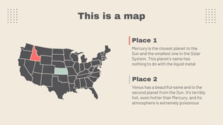 This is a map
Place 1
Mercury is the closest planet to the
Sun and the smallest one in the Solar
System. This planet's name has
nothing to do with the liquid metal
Place 2
Venus has a beautiful name and is the
second planet from the Sun. It’s terribly
hot, even hotter than Mercury, and its
atmosphere is extremely poisonous
 