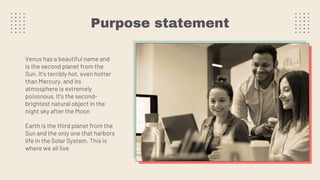 Purpose statement
Venus has a beautiful name and
is the second planet from the
Sun. It’s terribly hot, even hotter
than Mercury, and its
atmosphere is extremely
poisonous. It’s the second-
brightest natural object in the
night sky after the Moon
Earth is the third planet from the
Sun and the only one that harbors
life in the Solar System. This is
where we all live
 