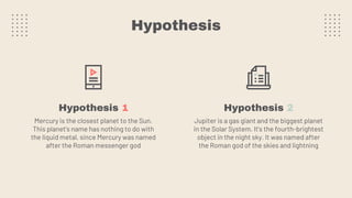 Hypothesis
Hypothesis 1 Hypothesis 2
Mercury is the closest planet to the Sun.
This planet's name has nothing to do with
the liquid metal, since Mercury was named
after the Roman messenger god
Jupiter is a gas giant and the biggest planet
in the Solar System. It's the fourth-brightest
object in the night sky. It was named after
the Roman god of the skies and lightning
 