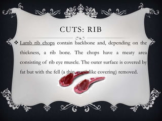 CUTS: RIB 
 Lamb rib chops contain backbone and, depending on the 
thickness, a rib bone. The chops have a meaty area 
consisting of rib eye muscle. The outer surface is covered by 
fat but with the fell (a thin, paperlike covering) removed. 
 