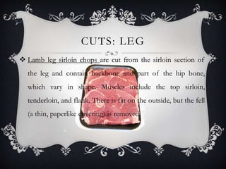 CUTS: LEG 
 Lamb leg sirloin chops are cut from the sirloin section of 
the leg and contain backbone and part of the hip bone, 
which vary in shape. Muscles include the top sirloin, 
tenderloin, and flank. There is fat on the outside, but the fell 
(a thin, paperlike covering) is removed. 
 